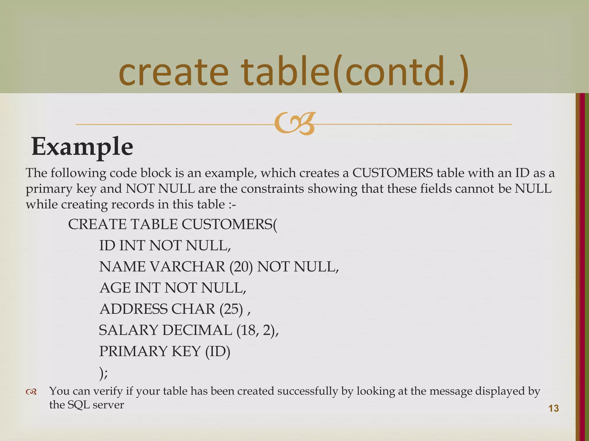  Example The following code block is an example, which creates a CUSTOMERS table with an ID as a primary key and NOT NULL are the constraints showing that these fields cannot be NULL while creating records in this table :- CREATE TABLE CUSTOMERS( ID INT NOT NULL, NAME VARCHAR (20) NOT NULL, AGE INT NOT NULL, ADDRESS CHAR (25) , SALARY DECIMAL (18, 2), PRIMARY KEY (ID) );  You can verify if your table has been created successfully by looking at the message displayed by the SQL server 13 create table(contd.) 