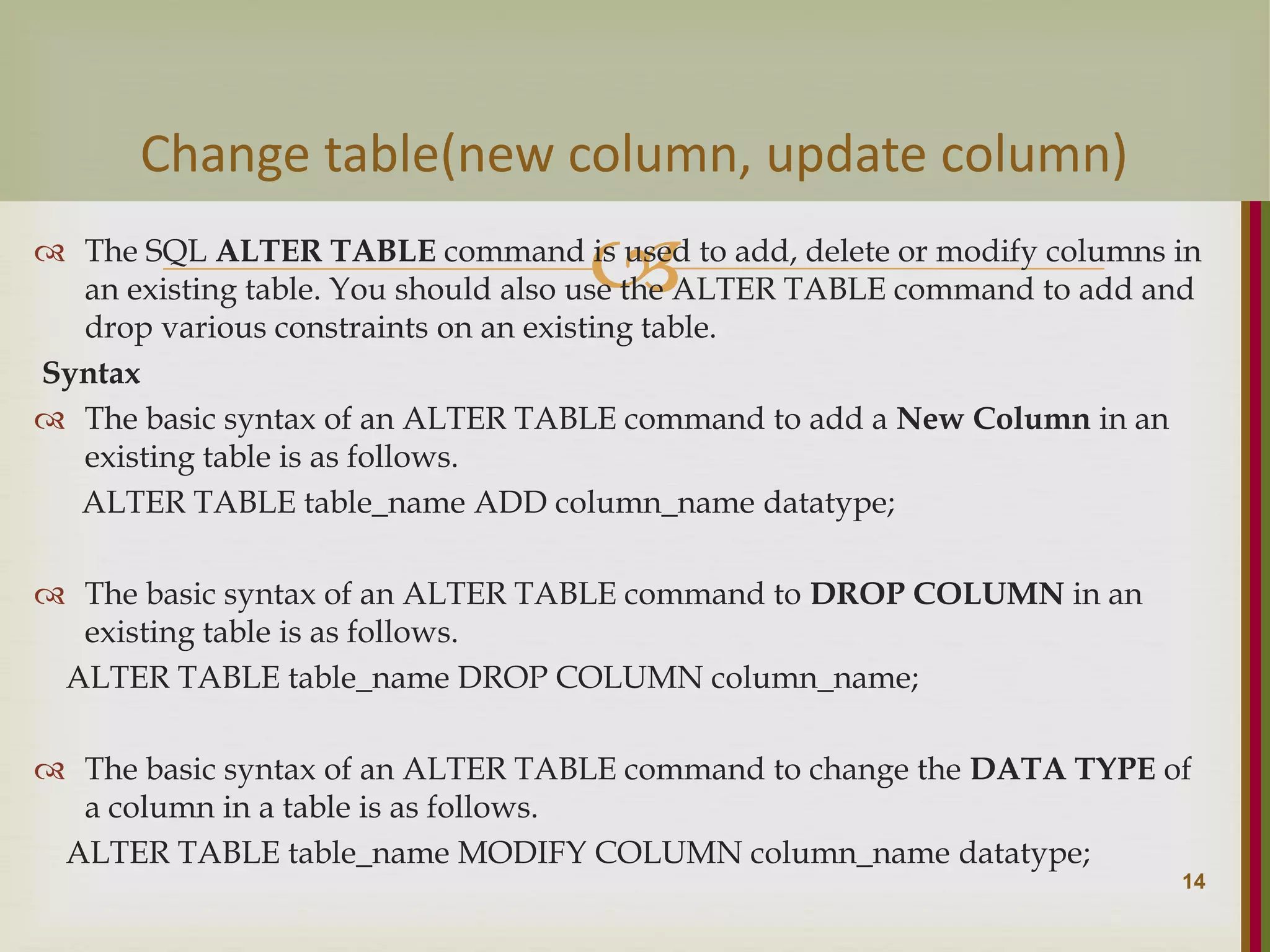   The SQL ALTER TABLE command is used to add, delete or modify columns in an existing table. You should also use the ALTER TABLE command to add and drop various constraints on an existing table. Syntax  The basic syntax of an ALTER TABLE command to add a New Column in an existing table is as follows. ALTER TABLE table_name ADD column_name datatype;  The basic syntax of an ALTER TABLE command to DROP COLUMN in an existing table is as follows. ALTER TABLE table_name DROP COLUMN column_name;  The basic syntax of an ALTER TABLE command to change the DATA TYPE of a column in a table is as follows. ALTER TABLE table_name MODIFY COLUMN column_name datatype; 14 Change table(new column, update column) 