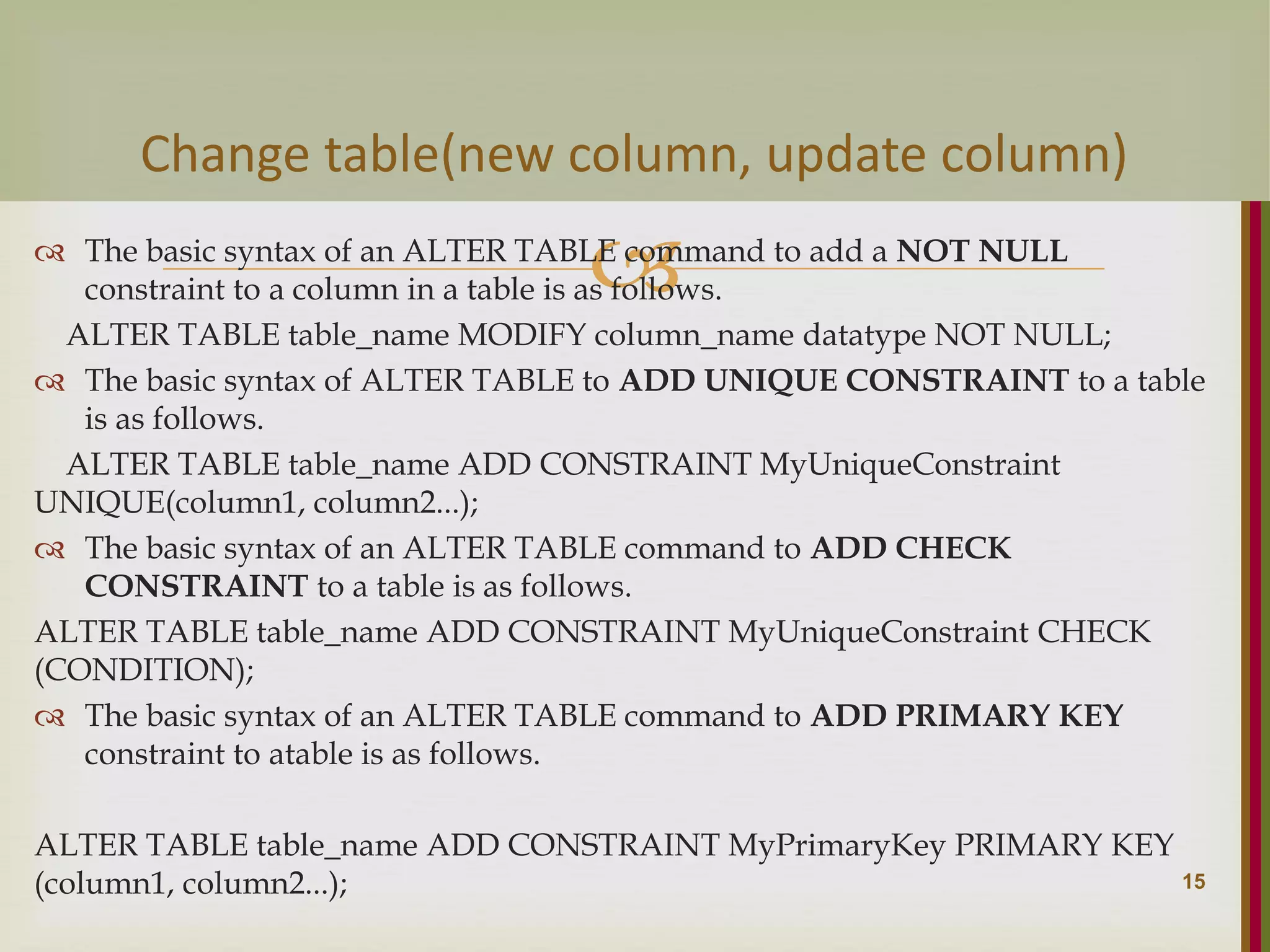   The basic syntax of an ALTER TABLE command to add a NOT NULL constraint to a column in a table is as follows. ALTER TABLE table_name MODIFY column_name datatype NOT NULL;  The basic syntax of ALTER TABLE to ADD UNIQUE CONSTRAINT to a table is as follows. ALTER TABLE table_name ADD CONSTRAINT MyUniqueConstraint UNIQUE(column1, column2...);  The basic syntax of an ALTER TABLE command to ADD CHECK CONSTRAINT to a table is as follows. ALTER TABLE table_name ADD CONSTRAINT MyUniqueConstraint CHECK (CONDITION);  The basic syntax of an ALTER TABLE command to ADD PRIMARY KEY constraint to atable is as follows. ALTER TABLE table_name ADD CONSTRAINT MyPrimaryKey PRIMARY KEY (column1, column2...); 15 Change table(new column, update column) 