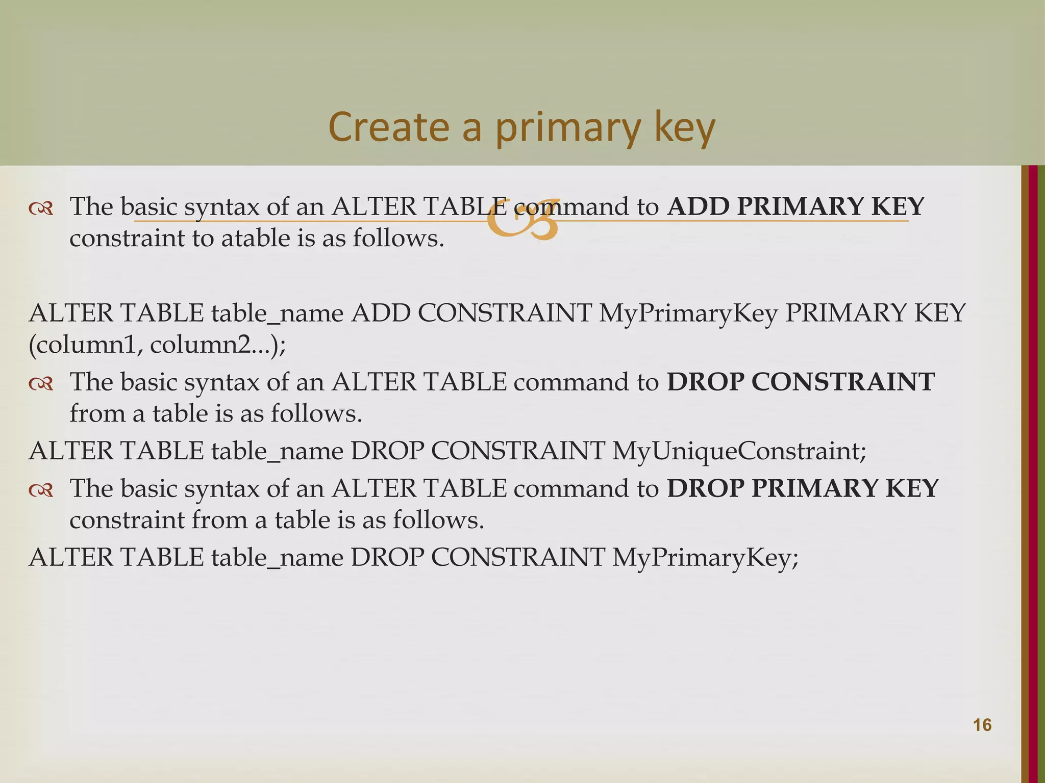   The basic syntax of an ALTER TABLE command to ADD PRIMARY KEY constraint to atable is as follows. ALTER TABLE table_name ADD CONSTRAINT MyPrimaryKey PRIMARY KEY (column1, column2...);  The basic syntax of an ALTER TABLE command to DROP CONSTRAINT from a table is as follows. ALTER TABLE table_name DROP CONSTRAINT MyUniqueConstraint;  The basic syntax of an ALTER TABLE command to DROP PRIMARY KEY constraint from a table is as follows. ALTER TABLE table_name DROP CONSTRAINT MyPrimaryKey; 16 Create a primary key 