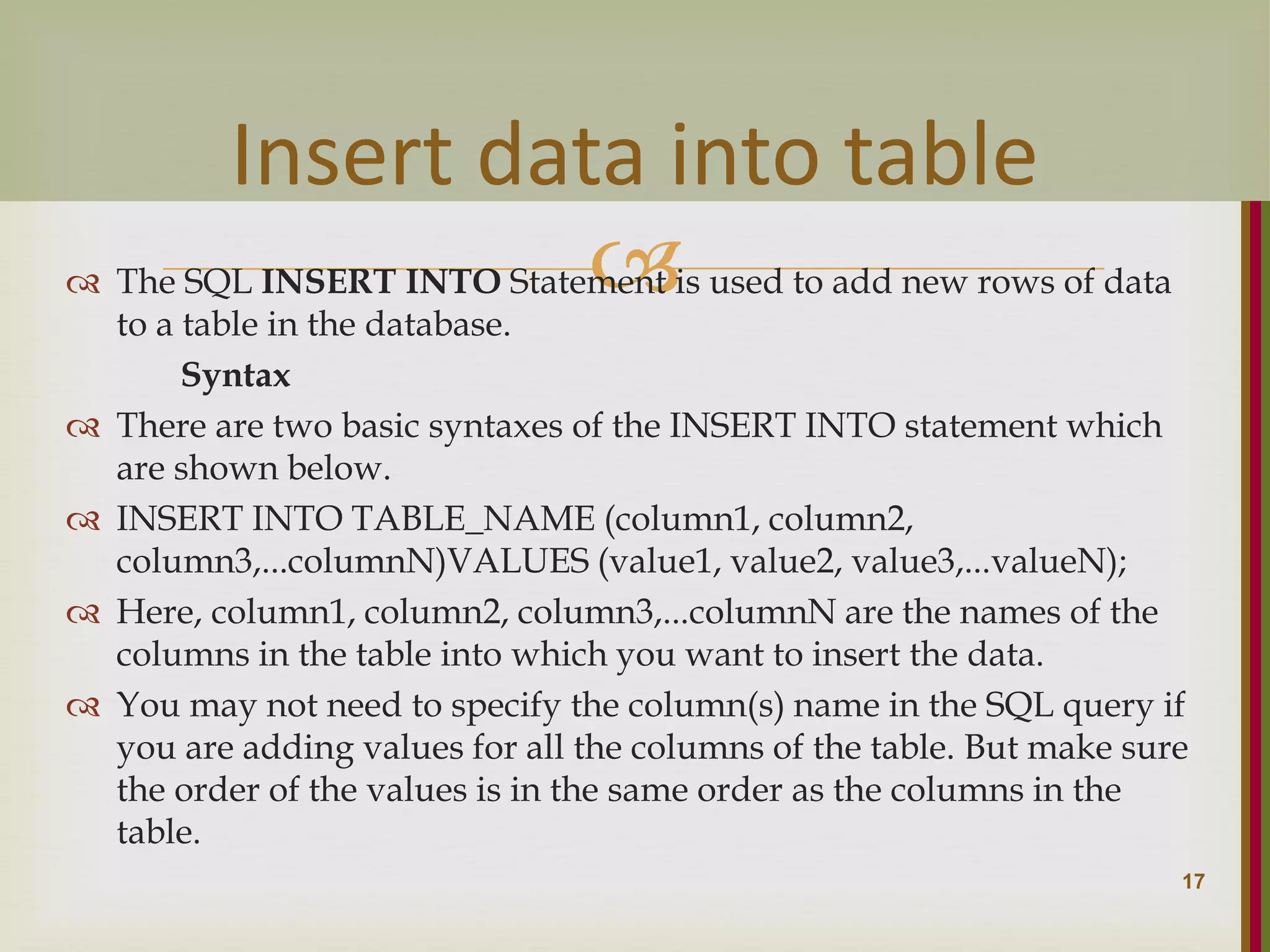   The SQL INSERT INTO Statement is used to add new rows of data to a table in the database. Syntax  There are two basic syntaxes of the INSERT INTO statement which are shown below.  INSERT INTO TABLE_NAME (column1, column2, column3,...columnN)VALUES (value1, value2, value3,...valueN);  Here, column1, column2, column3,...columnN are the names of the columns in the table into which you want to insert the data.  You may not need to specify the column(s) name in the SQL query if you are adding values for all the columns of the table. But make sure the order of the values is in the same order as the columns in the table. 17 Insert data into table 