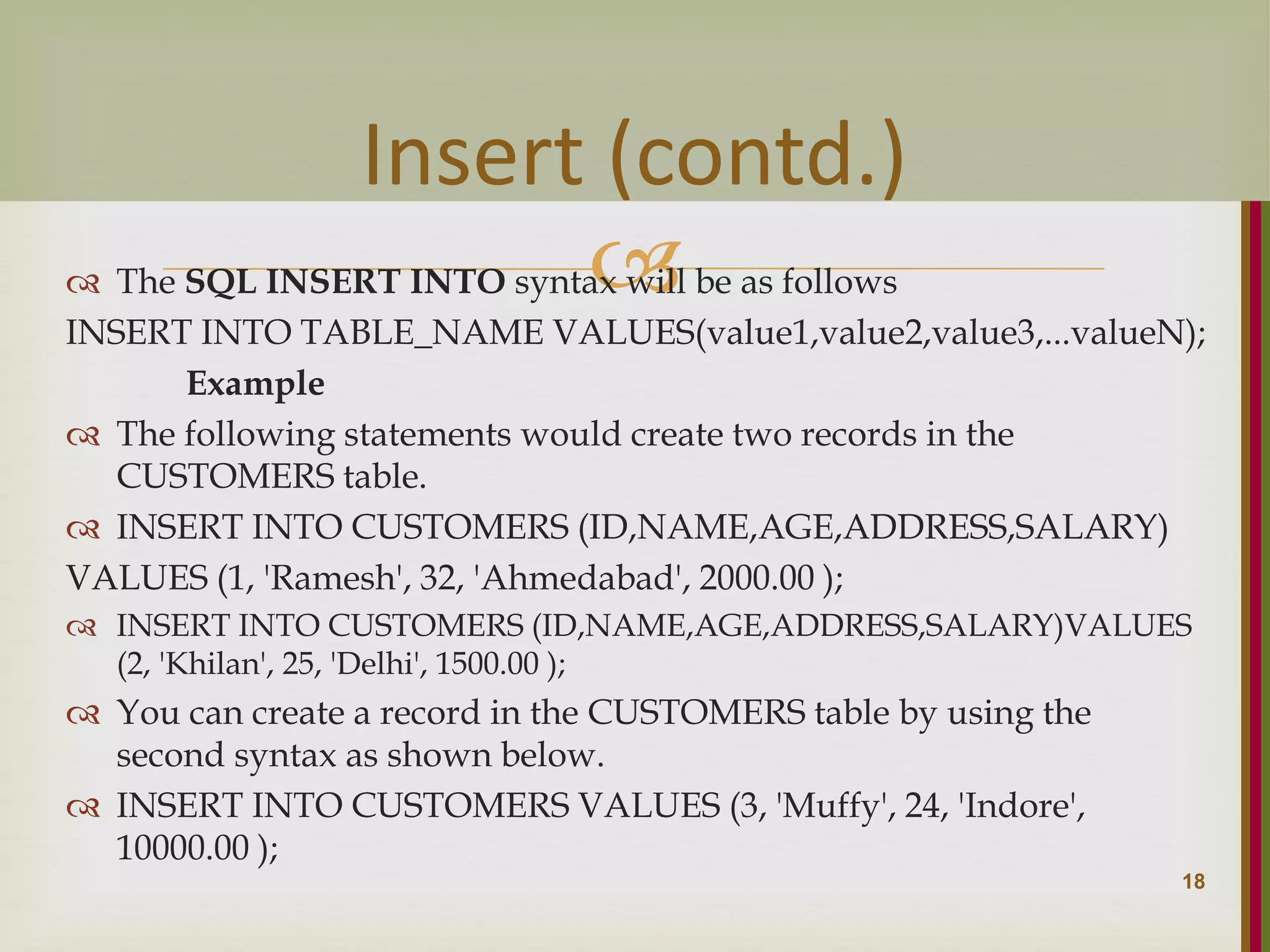  The SQL INSERT INTO syntax will be as follows INSERT INTO TABLE_NAME VALUES(value1,value2,value3,...valueN); Example  The following statements would create two records in the CUSTOMERS table.  INSERT INTO CUSTOMERS (ID,NAME,AGE,ADDRESS,SALARY) VALUES (1, 'Ramesh', 32, 'Ahmedabad', 2000.00 );  INSERT INTO CUSTOMERS (ID,NAME,AGE,ADDRESS,SALARY)VALUES (2, 'Khilan', 25, 'Delhi', 1500.00 );  You can create a record in the CUSTOMERS table by using the second syntax as shown below.  INSERT INTO CUSTOMERS VALUES (3, 'Muffy', 24, 'Indore', 10000.00 ); 18 Insert (contd.) 