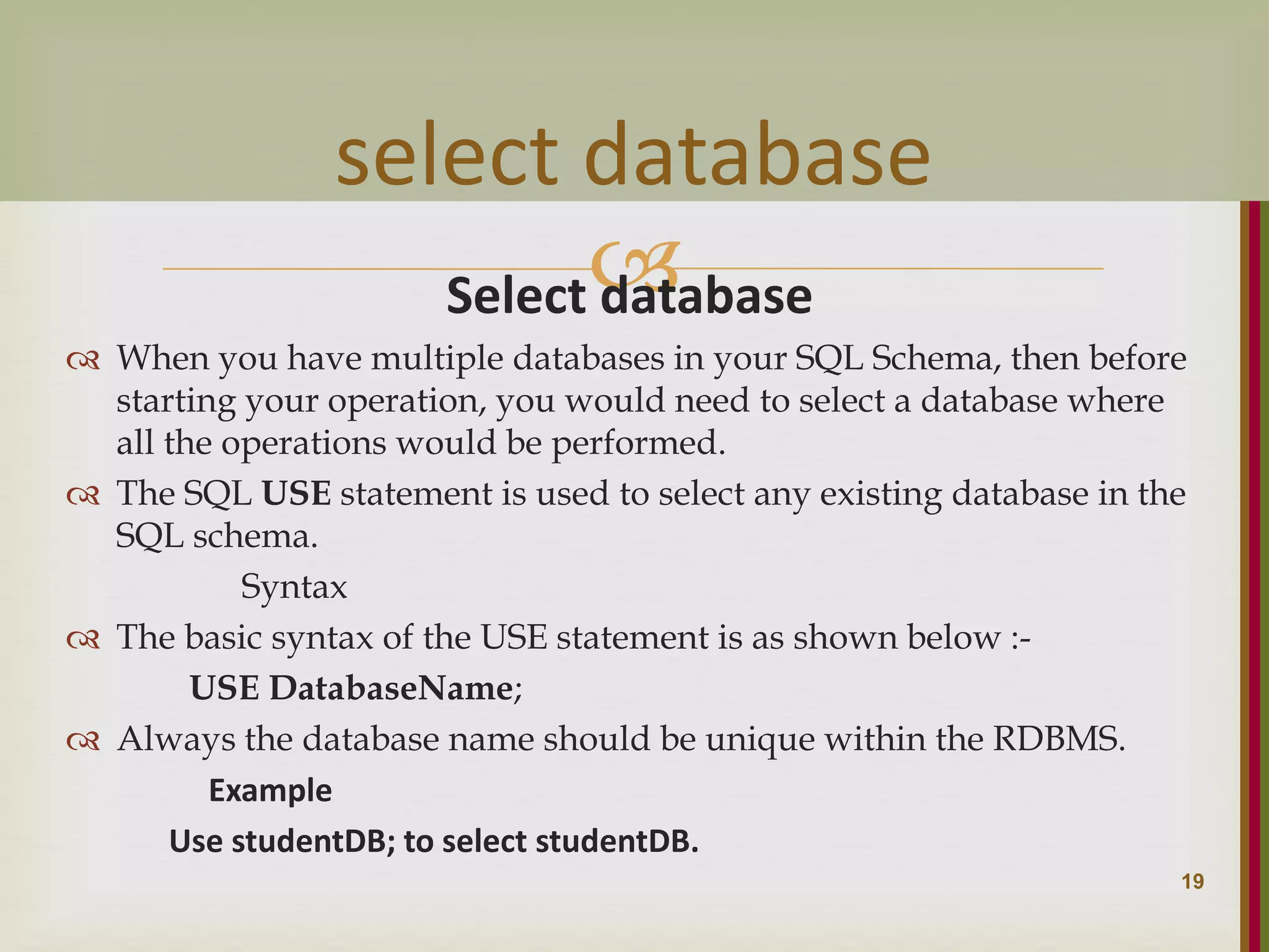  Select database  When you have multiple databases in your SQL Schema, then before starting your operation, you would need to select a database where all the operations would be performed.  The SQL USE statement is used to select any existing database in the SQL schema. Syntax  The basic syntax of the USE statement is as shown below :- USE DatabaseName;  Always the database name should be unique within the RDBMS. Example Use studentDB; to select studentDB. 19 select database 