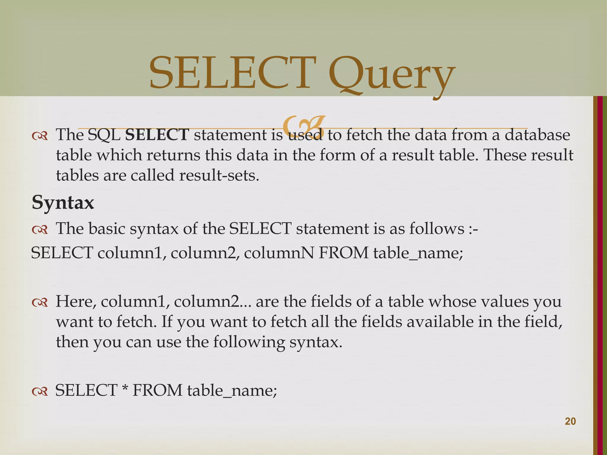   The SQL SELECT statement is used to fetch the data from a database table which returns this data in the form of a result table. These result tables are called result-sets. Syntax  The basic syntax of the SELECT statement is as follows :- SELECT column1, column2, columnN FROM table_name;  Here, column1, column2... are the fields of a table whose values you want to fetch. If you want to fetch all the fields available in the field, then you can use the following syntax.  SELECT * FROM table_name; 20 SELECT Query 