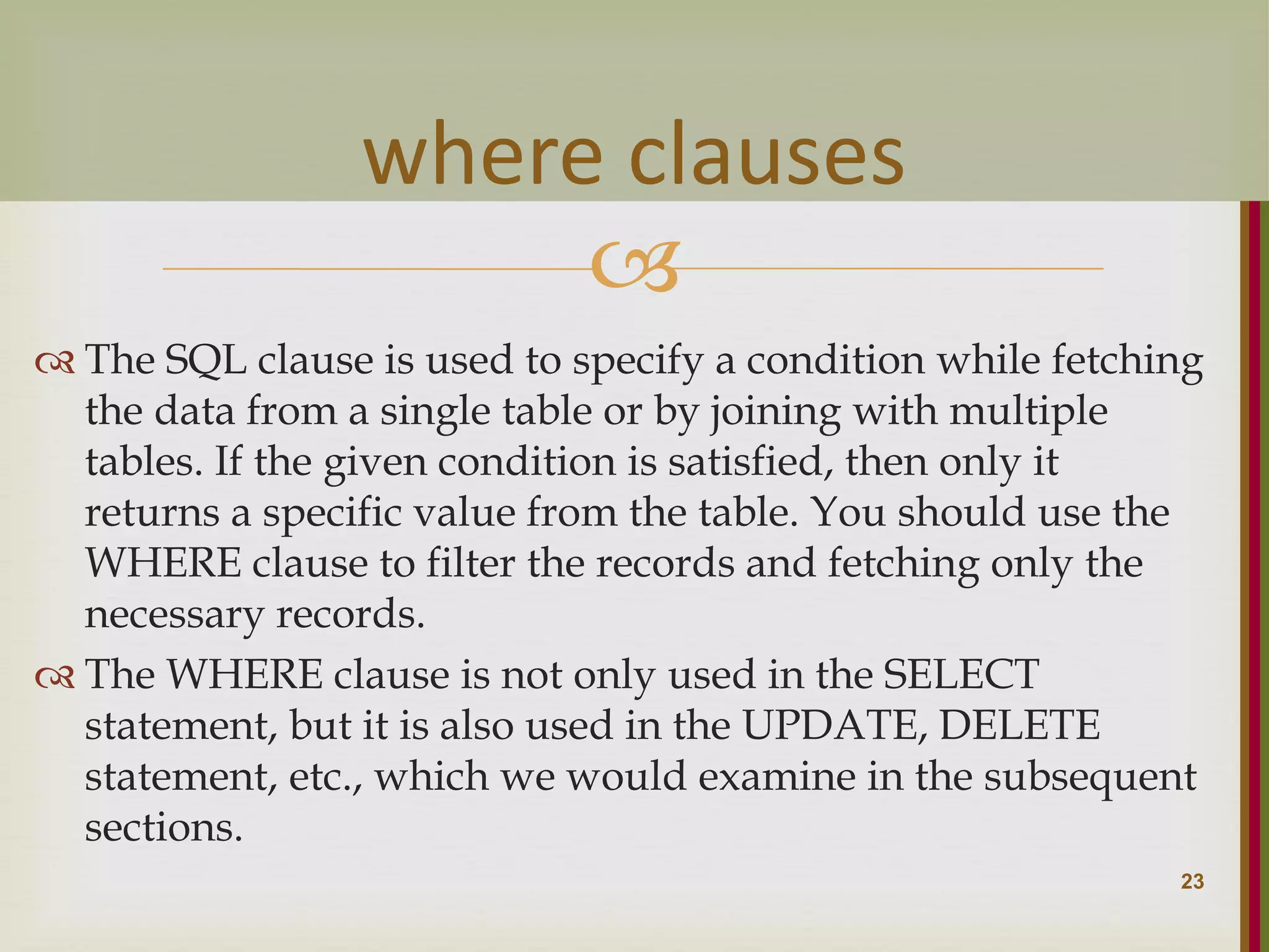   The SQL clause is used to specify a condition while fetching the data from a single table or by joining with multiple tables. If the given condition is satisfied, then only it returns a specific value from the table. You should use the WHERE clause to filter the records and fetching only the necessary records.  The WHERE clause is not only used in the SELECT statement, but it is also used in the UPDATE, DELETE statement, etc., which we would examine in the subsequent sections. 23 where clauses 