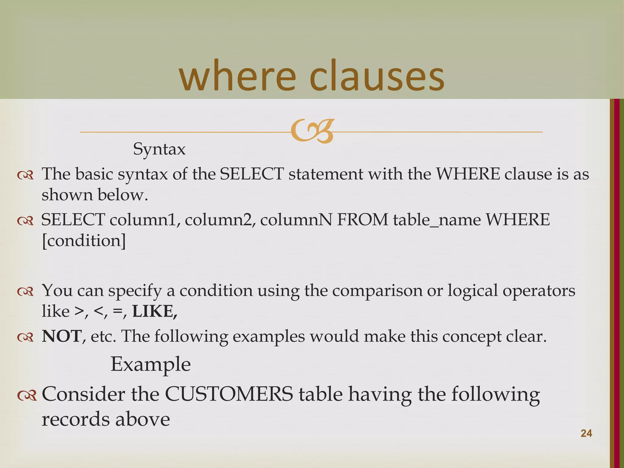  Syntax  The basic syntax of the SELECT statement with the WHERE clause is as shown below.  SELECT column1, column2, columnN FROM table_name WHERE [condition]  You can specify a condition using the comparison or logical operators like >, <, =, LIKE,  NOT, etc. The following examples would make this concept clear. Example  Consider the CUSTOMERS table having the following records above 24 where clauses 