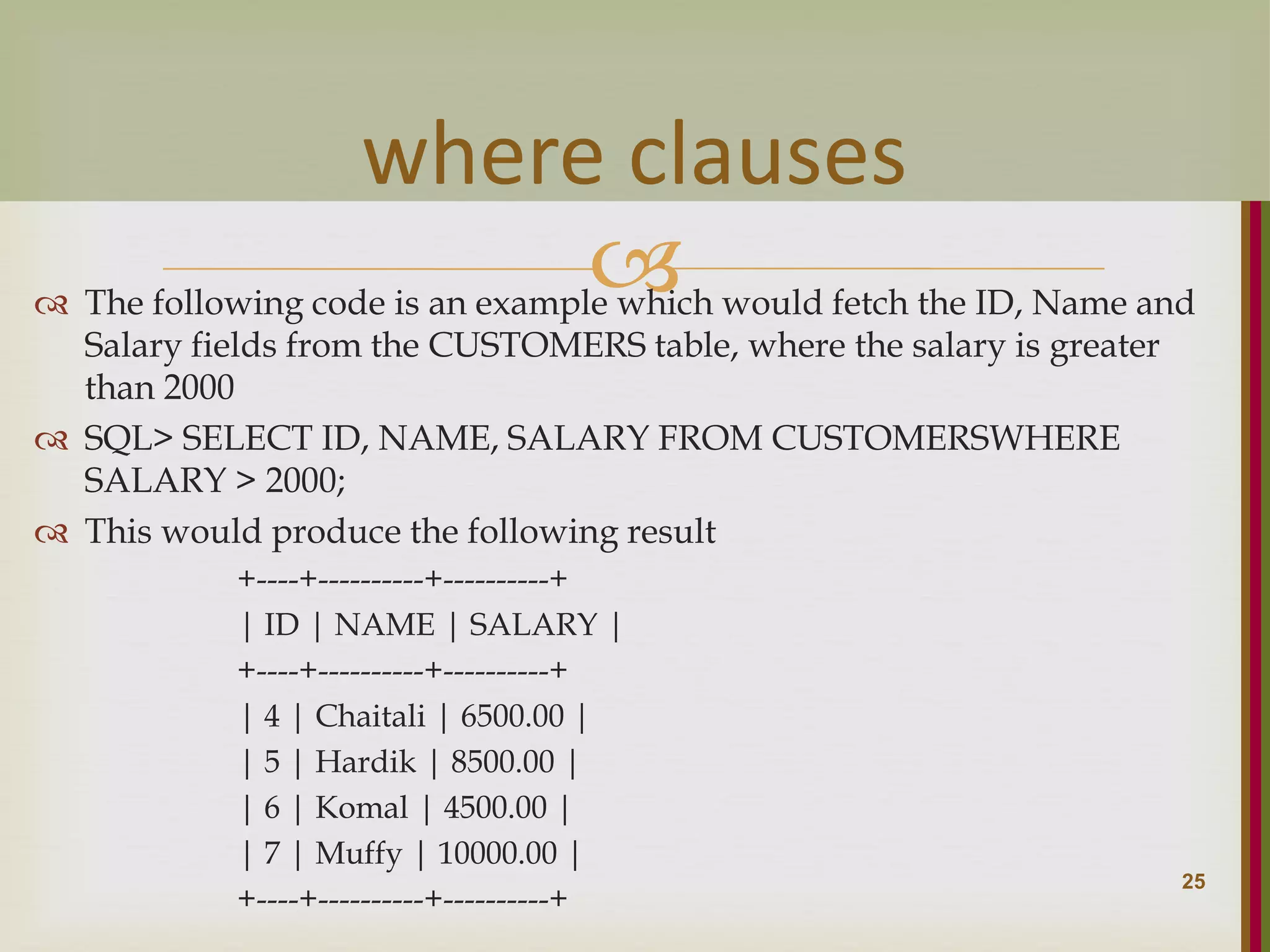   The following code is an example which would fetch the ID, Name and Salary fields from the CUSTOMERS table, where the salary is greater than 2000  SQL> SELECT ID, NAME, SALARY FROM CUSTOMERSWHERE SALARY > 2000;  This would produce the following result +----+----------+----------+ | ID | NAME | SALARY | +----+----------+----------+ | 4 | Chaitali | 6500.00 | | 5 | Hardik | 8500.00 | | 6 | Komal | 4500.00 | | 7 | Muffy | 10000.00 | +----+----------+----------+ 25 where clauses 