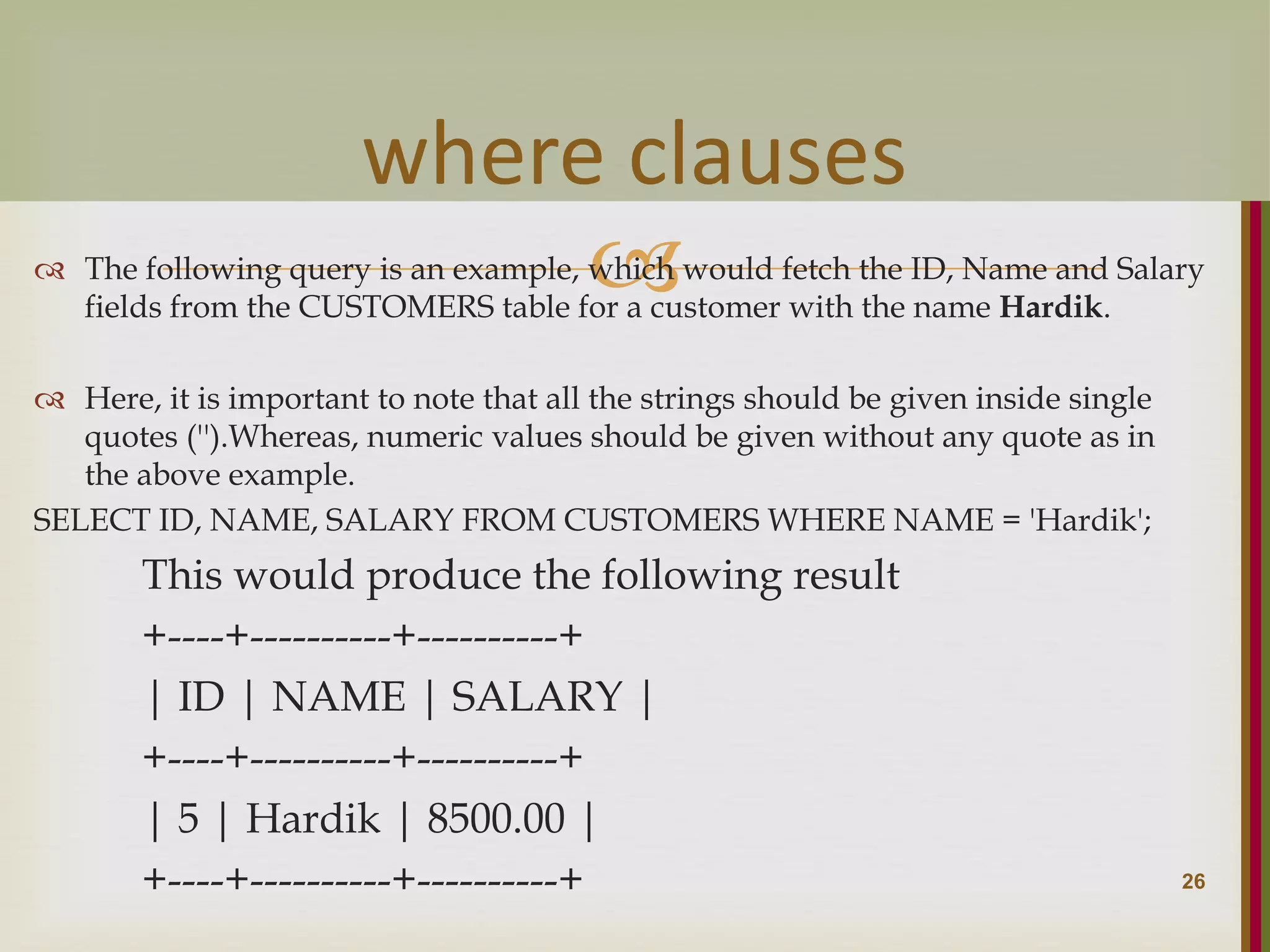   The following query is an example, which would fetch the ID, Name and Salary fields from the CUSTOMERS table for a customer with the name Hardik.  Here, it is important to note that all the strings should be given inside single quotes ('').Whereas, numeric values should be given without any quote as in the above example. SELECT ID, NAME, SALARY FROM CUSTOMERS WHERE NAME = 'Hardik'; This would produce the following result +----+----------+----------+ | ID | NAME | SALARY | +----+----------+----------+ | 5 | Hardik | 8500.00 | +----+----------+----------+ 26 where clauses 