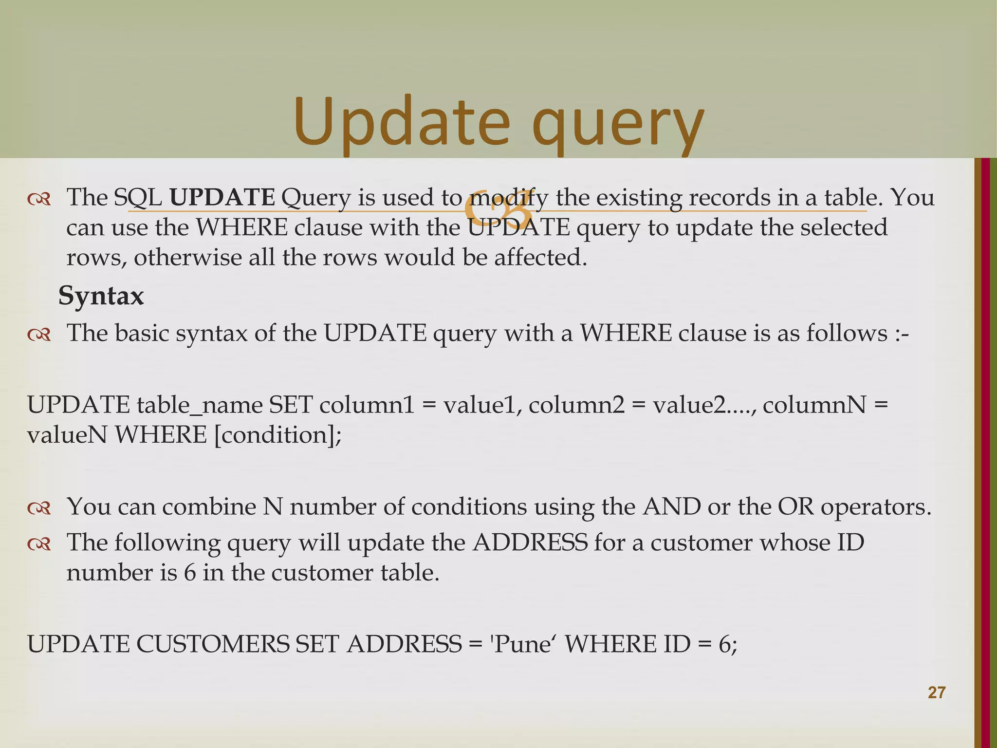   The SQL UPDATE Query is used to modify the existing records in a table. You can use the WHERE clause with the UPDATE query to update the selected rows, otherwise all the rows would be affected. Syntax  The basic syntax of the UPDATE query with a WHERE clause is as follows :- UPDATE table_name SET column1 = value1, column2 = value2...., columnN = valueN WHERE [condition];  You can combine N number of conditions using the AND or the OR operators.  The following query will update the ADDRESS for a customer whose ID number is 6 in the customer table. UPDATE CUSTOMERS SET ADDRESS = 'Pune‘ WHERE ID = 6; 27 Update query 