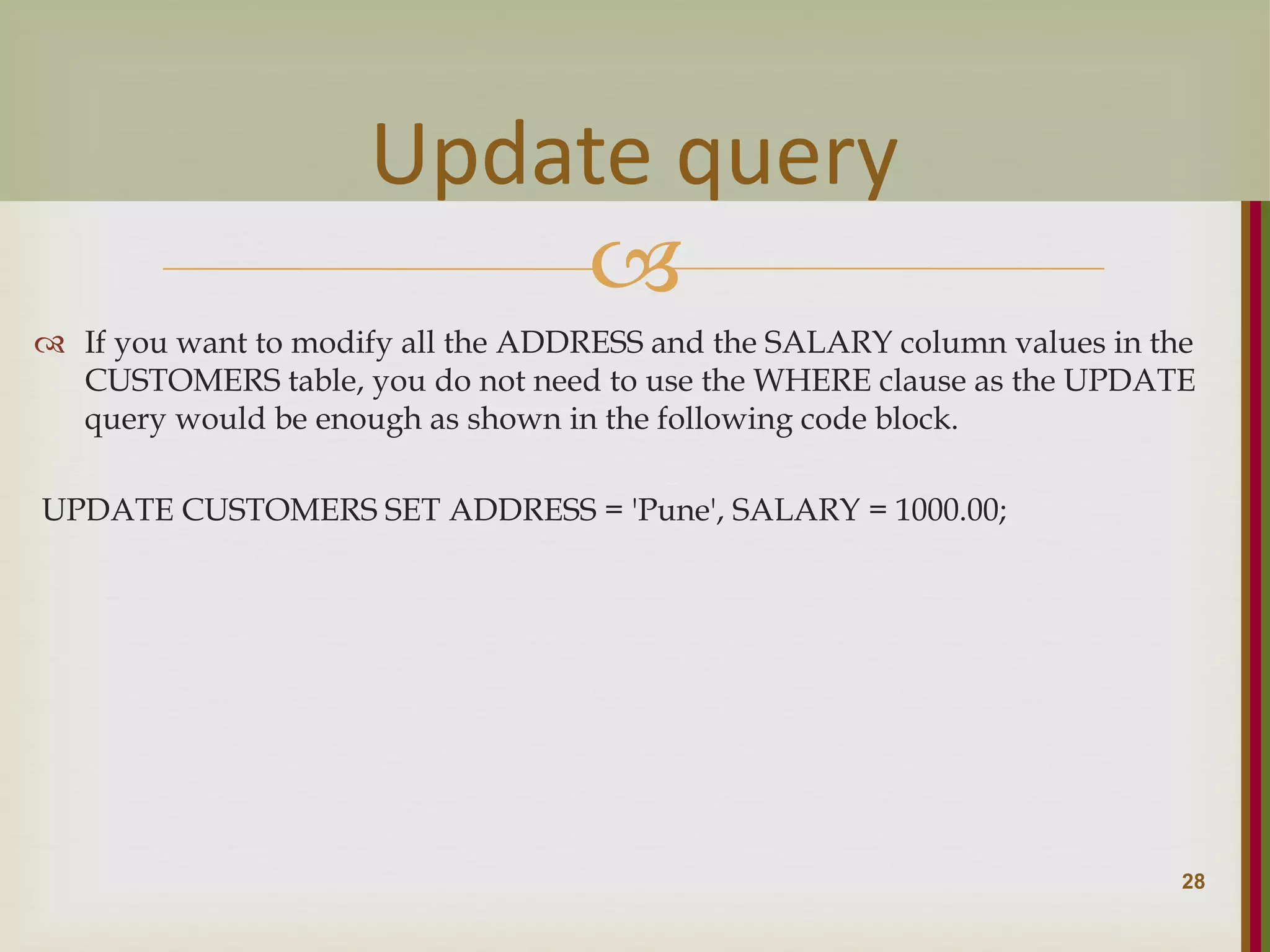   If you want to modify all the ADDRESS and the SALARY column values in the CUSTOMERS table, you do not need to use the WHERE clause as the UPDATE query would be enough as shown in the following code block. UPDATE CUSTOMERS SET ADDRESS = 'Pune', SALARY = 1000.00; 28 Update query 