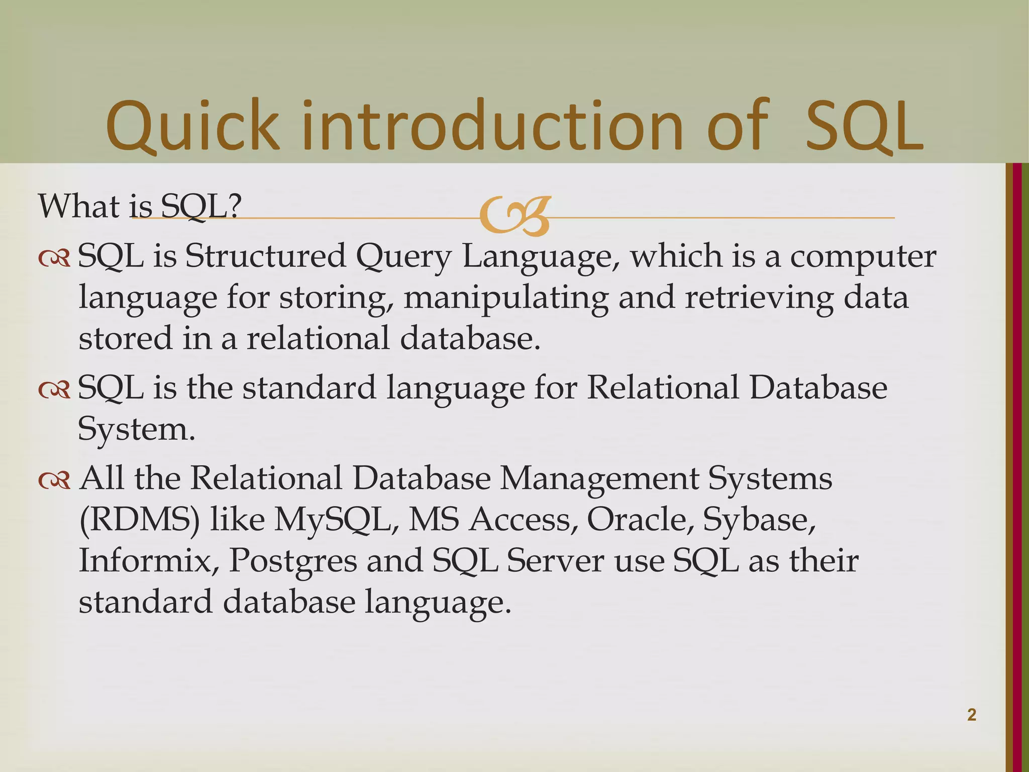  What is SQL?  SQL is Structured Query Language, which is a computer language for storing, manipulating and retrieving data stored in a relational database.  SQL is the standard language for Relational Database System.  All the Relational Database Management Systems (RDMS) like MySQL, MS Access, Oracle, Sybase, Informix, Postgres and SQL Server use SQL as their standard database language. 2 Quick introduction of SQL 