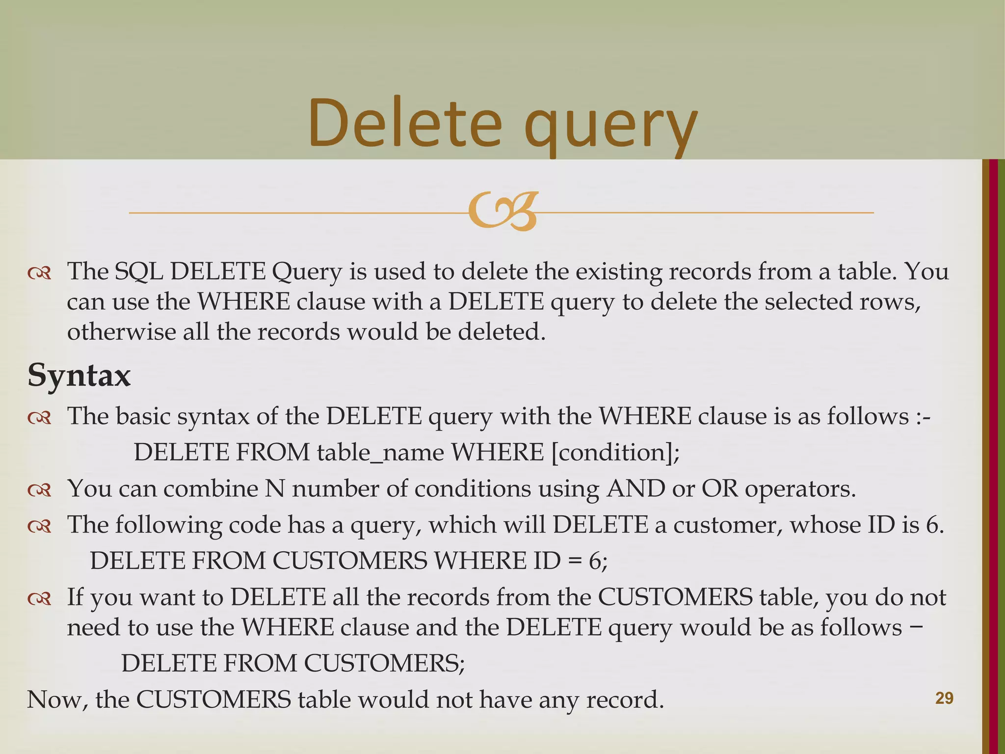   The SQL DELETE Query is used to delete the existing records from a table. You can use the WHERE clause with a DELETE query to delete the selected rows, otherwise all the records would be deleted. Syntax  The basic syntax of the DELETE query with the WHERE clause is as follows :- DELETE FROM table_name WHERE [condition];  You can combine N number of conditions using AND or OR operators.  The following code has a query, which will DELETE a customer, whose ID is 6. DELETE FROM CUSTOMERS WHERE ID = 6;  If you want to DELETE all the records from the CUSTOMERS table, you do not need to use the WHERE clause and the DELETE query would be as follows − DELETE FROM CUSTOMERS; Now, the CUSTOMERS table would not have any record. 29 Delete query 