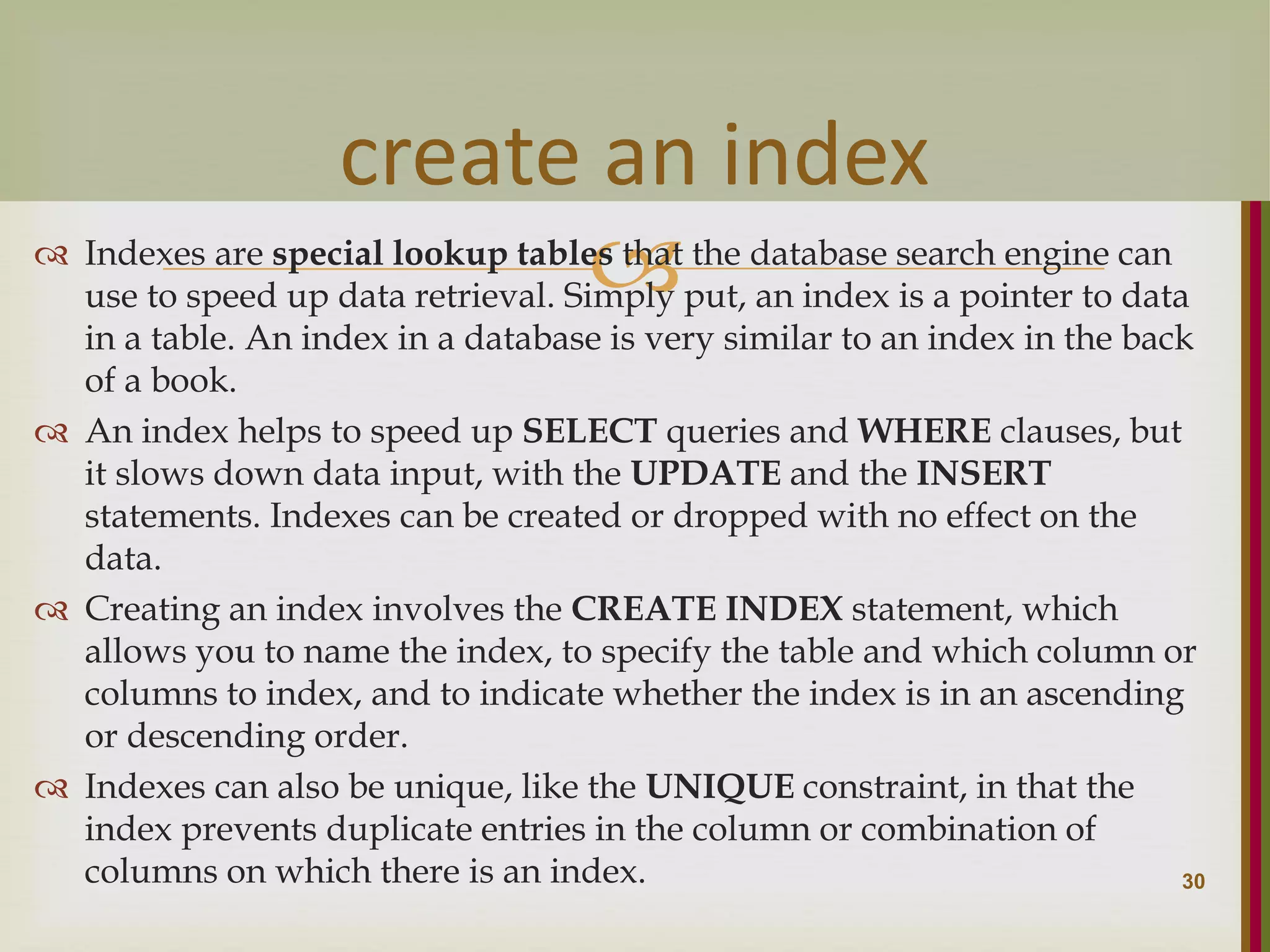   Indexes are special lookup tables that the database search engine can use to speed up data retrieval. Simply put, an index is a pointer to data in a table. An index in a database is very similar to an index in the back of a book.  An index helps to speed up SELECT queries and WHERE clauses, but it slows down data input, with the UPDATE and the INSERT statements. Indexes can be created or dropped with no effect on the data.  Creating an index involves the CREATE INDEX statement, which allows you to name the index, to specify the table and which column or columns to index, and to indicate whether the index is in an ascending or descending order.  Indexes can also be unique, like the UNIQUE constraint, in that the index prevents duplicate entries in the column or combination of columns on which there is an index. 30 create an index 