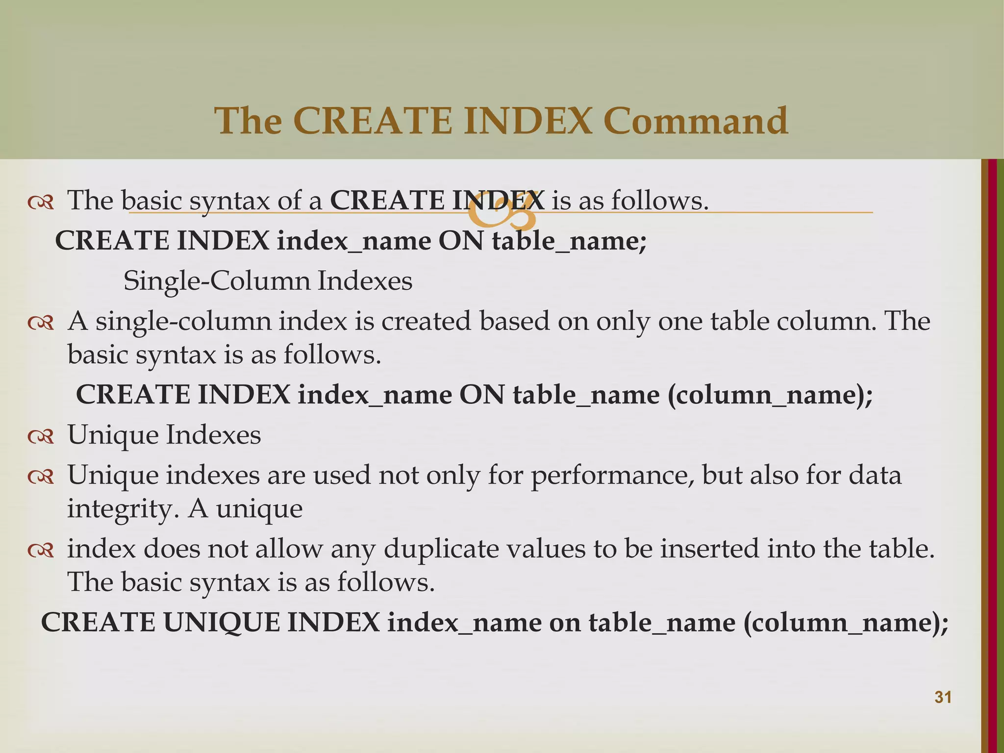   The basic syntax of a CREATE INDEX is as follows. CREATE INDEX index_name ON table_name; Single-Column Indexes  A single-column index is created based on only one table column. The basic syntax is as follows. CREATE INDEX index_name ON table_name (column_name);  Unique Indexes  Unique indexes are used not only for performance, but also for data integrity. A unique  index does not allow any duplicate values to be inserted into the table. The basic syntax is as follows. CREATE UNIQUE INDEX index_name on table_name (column_name); 31 The CREATE INDEX Command 