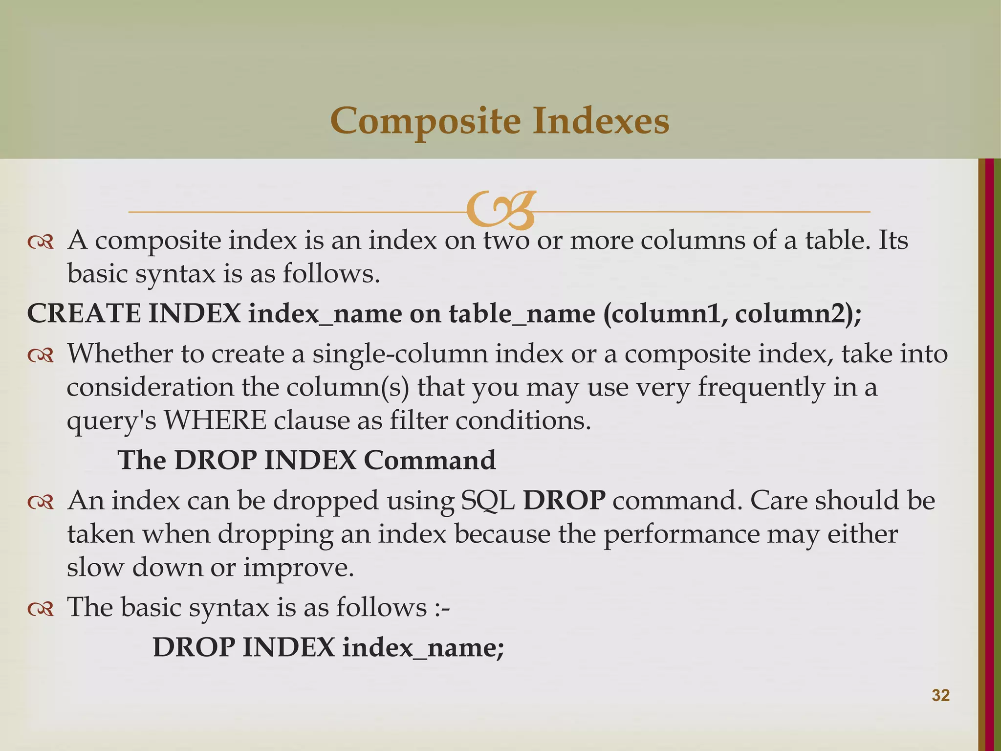   A composite index is an index on two or more columns of a table. Its basic syntax is as follows. CREATE INDEX index_name on table_name (column1, column2);  Whether to create a single-column index or a composite index, take into consideration the column(s) that you may use very frequently in a query's WHERE clause as filter conditions. The DROP INDEX Command  An index can be dropped using SQL DROP command. Care should be taken when dropping an index because the performance may either slow down or improve.  The basic syntax is as follows :- DROP INDEX index_name; 32 Composite Indexes 