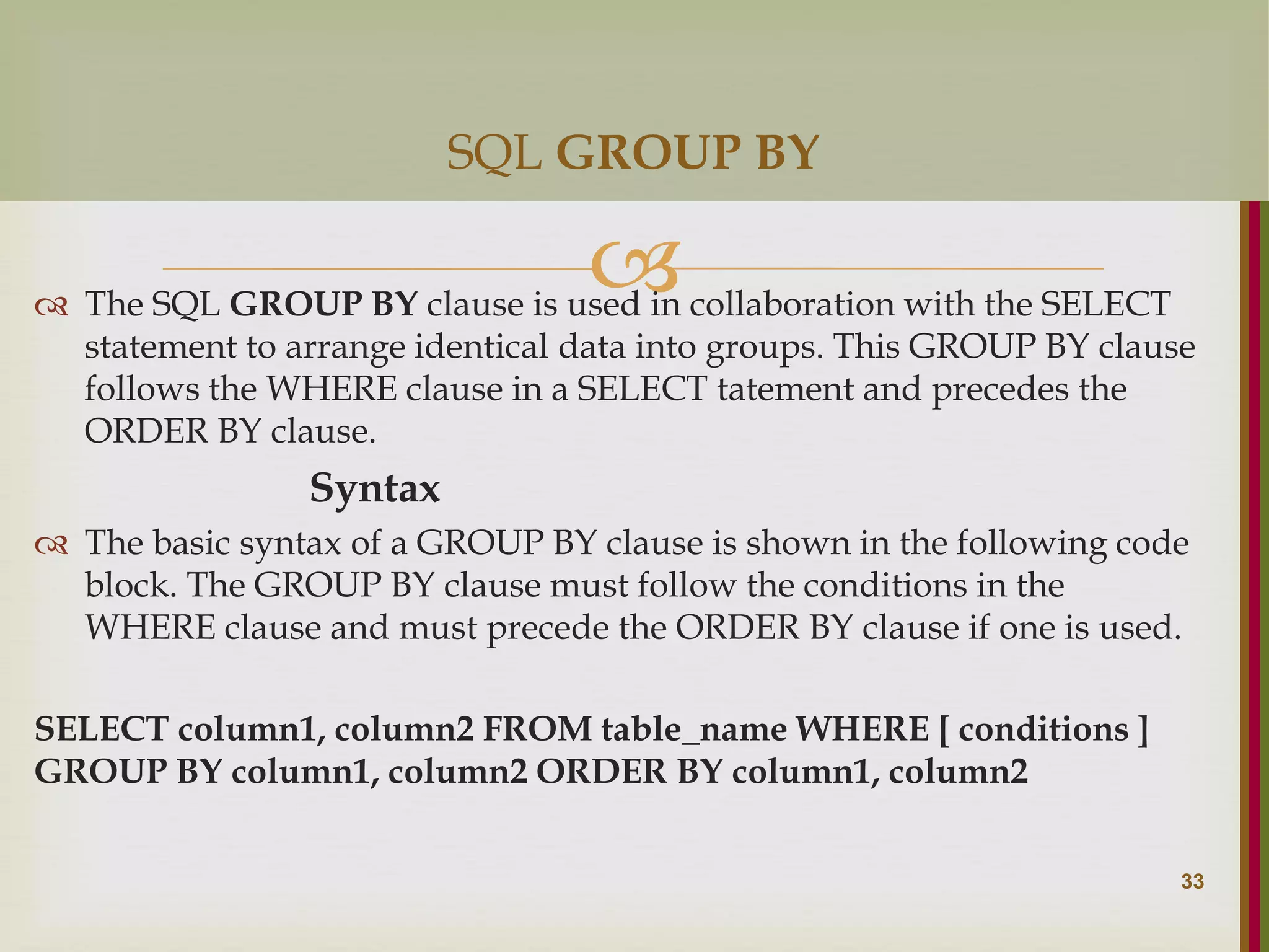   The SQL GROUP BY clause is used in collaboration with the SELECT statement to arrange identical data into groups. This GROUP BY clause follows the WHERE clause in a SELECT tatement and precedes the ORDER BY clause. Syntax  The basic syntax of a GROUP BY clause is shown in the following code block. The GROUP BY clause must follow the conditions in the WHERE clause and must precede the ORDER BY clause if one is used. SELECT column1, column2 FROM table_name WHERE [ conditions ] GROUP BY column1, column2 ORDER BY column1, column2 33 SQL GROUP BY 