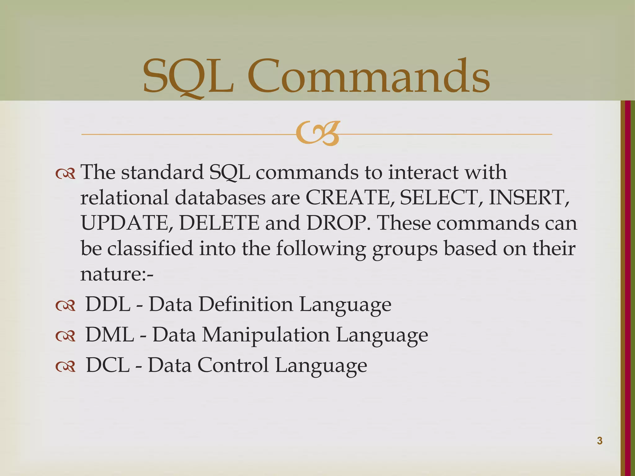   The standard SQL commands to interact with relational databases are CREATE, SELECT, INSERT, UPDATE, DELETE and DROP. These commands can be classified into the following groups based on their nature:-  DDL - Data Definition Language  DML - Data Manipulation Language  DCL - Data Control Language 3 SQL Commands 