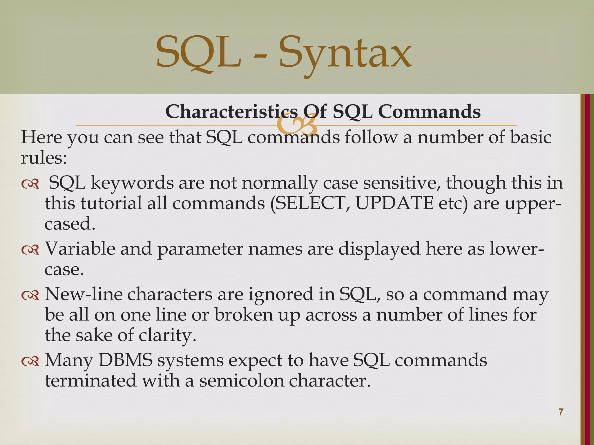  Characteristics Of SQL Commands Here you can see that SQL commands follow a number of basic rules:  SQL keywords are not normally case sensitive, though this in this tutorial all commands (SELECT, UPDATE etc) are upper- cased.  Variable and parameter names are displayed here as lower- case.  New-line characters are ignored in SQL, so a command may be all on one line or broken up across a number of lines for the sake of clarity.  Many DBMS systems expect to have SQL commands terminated with a semicolon character. 7 SQL - Syntax 