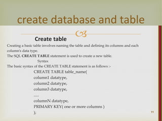 
Create table
Creating a basic table involves naming the table and defining its columns and each
column's data type.
The SQL CREATE TABLE statement is used to create a new table.
Syntax
The basic syntax of the CREATE TABLE statement is as follows :-
CREATE TABLE table_name(
column1 datatype,
column2 datatype,
column3 datatype,
.....
columnN datatype,
PRIMARY KEY( one or more columns )
); 11
create database and table
 