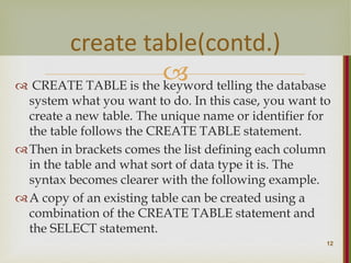 
 CREATE TABLE is the keyword telling the database
system what you want to do. In this case, you want to
create a new table. The unique name or identifier for
the table follows the CREATE TABLE statement.
Then in brackets comes the list defining each column
in the table and what sort of data type it is. The
syntax becomes clearer with the following example.
A copy of an existing table can be created using a
combination of the CREATE TABLE statement and
the SELECT statement.
12
create table(contd.)
 