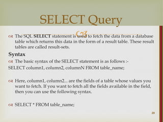 
 The SQL SELECT statement is used to fetch the data from a database
table which returns this data in the form of a result table. These result
tables are called result-sets.
Syntax
 The basic syntax of the SELECT statement is as follows :-
SELECT column1, column2, columnN FROM table_name;
 Here, column1, column2... are the fields of a table whose values you
want to fetch. If you want to fetch all the fields available in the field,
then you can use the following syntax.
 SELECT * FROM table_name;
20
SELECT Query
 