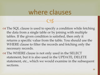 
 The SQL clause is used to specify a condition while fetching
the data from a single table or by joining with multiple
tables. If the given condition is satisfied, then only it
returns a specific value from the table. You should use the
WHERE clause to filter the records and fetching only the
necessary records.
 The WHERE clause is not only used in the SELECT
statement, but it is also used in the UPDATE, DELETE
statement, etc., which we would examine in the subsequent
sections.
23
where clauses
 