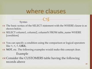 
Syntax
 The basic syntax of the SELECT statement with the WHERE clause is as
shown below.
 SELECT column1, column2, columnN FROM table_name WHERE
[condition]
 You can specify a condition using the comparison or logical operators
like >, <, =, LIKE,
 NOT, etc. The following examples would make this concept clear.
Example
 Consider the CUSTOMERS table having the following
records above
24
where clauses
 