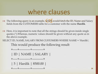 
 The following query is an example, which would fetch the ID, Name and Salary
fields from the CUSTOMERS table for a customer with the name Hardik.
 Here, it is important to note that all the strings should be given inside single
quotes ('').Whereas, numeric values should be given without any quote as in
the above example.
SELECT ID, NAME, SALARY FROM CUSTOMERS WHERE NAME = 'Hardik';
This would produce the following result
+----+----------+----------+
| ID | NAME | SALARY |
+----+----------+----------+
| 5 | Hardik | 8500.00 |
+----+----------+----------+ 26
where clauses
 