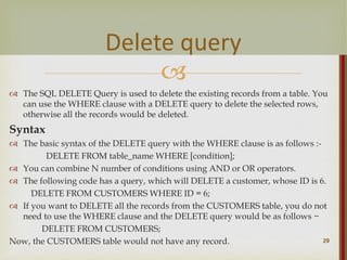
 The SQL DELETE Query is used to delete the existing records from a table. You
can use the WHERE clause with a DELETE query to delete the selected rows,
otherwise all the records would be deleted.
Syntax
 The basic syntax of the DELETE query with the WHERE clause is as follows :-
DELETE FROM table_name WHERE [condition];
 You can combine N number of conditions using AND or OR operators.
 The following code has a query, which will DELETE a customer, whose ID is 6.
DELETE FROM CUSTOMERS WHERE ID = 6;
 If you want to DELETE all the records from the CUSTOMERS table, you do not
need to use the WHERE clause and the DELETE query would be as follows −
DELETE FROM CUSTOMERS;
Now, the CUSTOMERS table would not have any record. 29
Delete query
 