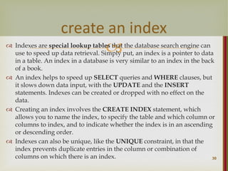 
 Indexes are special lookup tables that the database search engine can
use to speed up data retrieval. Simply put, an index is a pointer to data
in a table. An index in a database is very similar to an index in the back
of a book.
 An index helps to speed up SELECT queries and WHERE clauses, but
it slows down data input, with the UPDATE and the INSERT
statements. Indexes can be created or dropped with no effect on the
data.
 Creating an index involves the CREATE INDEX statement, which
allows you to name the index, to specify the table and which column or
columns to index, and to indicate whether the index is in an ascending
or descending order.
 Indexes can also be unique, like the UNIQUE constraint, in that the
index prevents duplicate entries in the column or combination of
columns on which there is an index. 30
create an index
 