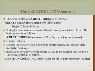 
 The basic syntax of a CREATE INDEX is as follows.
CREATE INDEX index_name ON table_name;
Single-Column Indexes
 A single-column index is created based on only one table column. The
basic syntax is as follows.
CREATE INDEX index_name ON table_name (column_name);
 Unique Indexes
 Unique indexes are used not only for performance, but also for data
integrity. A unique
 index does not allow any duplicate values to be inserted into the table.
The basic syntax is as follows.
CREATE UNIQUE INDEX index_name on table_name (column_name);
31
The CREATE INDEX Command
 