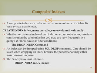 
 A composite index is an index on two or more columns of a table. Its
basic syntax is as follows.
CREATE INDEX index_name on table_name (column1, column2);
 Whether to create a single-column index or a composite index, take into
consideration the column(s) that you may use very frequently in a
query's WHERE clause as filter conditions.
The DROP INDEX Command
 An index can be dropped using SQL DROP command. Care should be
taken when dropping an index because the performance may either
slow down or improve.
 The basic syntax is as follows :-
DROP INDEX index_name;
32
Composite Indexes
 