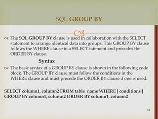 
 The SQL GROUP BY clause is used in collaboration with the SELECT
statement to arrange identical data into groups. This GROUP BY clause
follows the WHERE clause in a SELECT tatement and precedes the
ORDER BY clause.
Syntax
 The basic syntax of a GROUP BY clause is shown in the following code
block. The GROUP BY clause must follow the conditions in the
WHERE clause and must precede the ORDER BY clause if one is used.
SELECT column1, column2 FROM table_name WHERE [ conditions ]
GROUP BY column1, column2 ORDER BY column1, column2
33
SQL GROUP BY
 