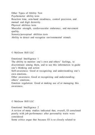 Other Types of Ability Test
Psychomotor ability tests
Reaction time, arm-hand steadiness, control precision, and
manual and digit dexterity.
Physical abilities tests
Muscular strength, cardiovascular endurance, and movement
quality.
Sensory/perceptual abilities tests
Ability to detect and recognize environmental stimuli.
© McGraw Hill LLC
Emotional Intelligence 1
The ability to monitor one’s own and others’ feelings, to
discriminate among them, and to use this information to guide
one’s thinking and action
Self-awareness: Good at recognizing and understanding one’s
own emotions.
Other awareness: Good at recognizing and understanding
others’ emotions.
Emotion regulation: Good at making use of or managing this
awareness.
© McGraw Hill LLC
Emotional Intelligence 2
A review of many studies indicated that, overall, EI correlated
poorly with job performance after personality traits were
considered
Some critics argue that because EI is so closely related to
 