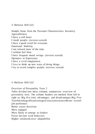 © McGraw Hill LLC
Sample Items from the Personal Characteristics Inventory
Agreeableness
I have a soft heart.
I insult people. (reverse-scored)
I have a good word for everyone.
Emotional Stability
I am relaxed most of the time.
I seldom feel blue.
I have frequent mood swings. (reverse scored)
Openness to Experience
I have a vivid imagination.
I love to think up new ways of doing things.
I try to avoid complex people. (reverse scored)
© McGraw Hill LLC
Overview of Personality Tests 2
Table divided into three columns summarizes overview of
personality tests. The column headers are marked from left to
right as: Big five trait, advantages, and disadvantages.Big Five
TraitAdvantagesDisadvantagesConscientiousnessBetter overall
job performers
Better career decisions
More engaged
More likely to emerge as leaders
Fewer deviant work behaviors
Higher retentionLower adaptability
 