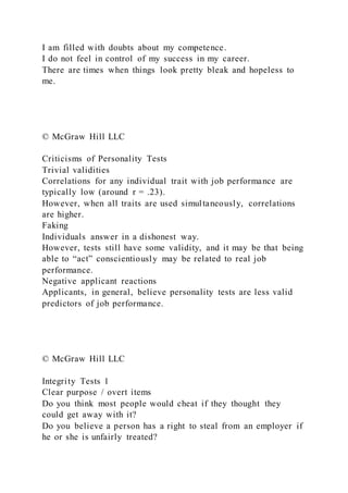 I am filled with doubts about my competence.
I do not feel in control of my success in my career.
There are times when things look pretty bleak and hopeless to
me.
© McGraw Hill LLC
Criticisms of Personality Tests
Trivial validities
Correlations for any individual trait with job performance are
typically low (around r = .23).
However, when all traits are used simultaneously, correlations
are higher.
Faking
Individuals answer in a dishonest way.
However, tests still have some validity, and it may be that being
able to “act” conscientiously may be related to real job
performance.
Negative applicant reactions
Applicants, in general, believe personality tests are less valid
predictors of job performance.
© McGraw Hill LLC
Integrity Tests 1
Clear purpose / overt items
Do you think most people would cheat if they thought they
could get away with it?
Do you believe a person has a right to steal from an employer if
he or she is unfairly treated?
 