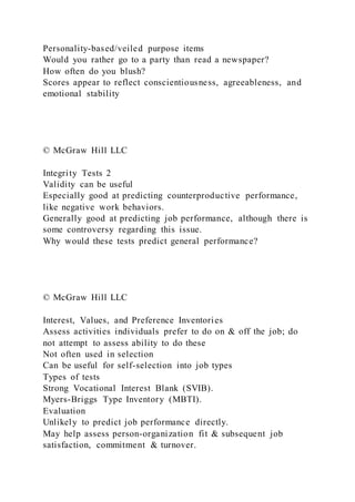Personality-based/veiled purpose items
Would you rather go to a party than read a newspaper?
How often do you blush?
Scores appear to reflect conscientiousness, agreeableness, and
emotional stability
© McGraw Hill LLC
Integrity Tests 2
Validity can be useful
Especially good at predicting counterproductive performance,
like negative work behaviors.
Generally good at predicting job performance, although there is
some controversy regarding this issue.
Why would these tests predict general performance?
© McGraw Hill LLC
Interest, Values, and Preference Inventories
Assess activities individuals prefer to do on & off the job; do
not attempt to assess ability to do these
Not often used in selection
Can be useful for self-selection into job types
Types of tests
Strong Vocational Interest Blank (SVIB).
Myers-Briggs Type Inventory (MBTI).
Evaluation
Unlikely to predict job performance directly.
May help assess person-organization fit & subsequent job
satisfaction, commitment & turnover.
 