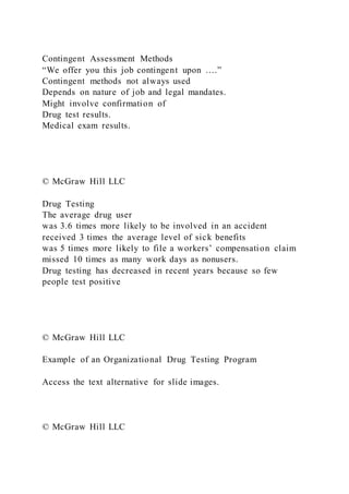 Contingent Assessment Methods
“We offer you this job contingent upon ….”
Contingent methods not always used
Depends on nature of job and legal mandates.
Might involve confirmation of
Drug test results.
Medical exam results.
© McGraw Hill LLC
Drug Testing
The average drug user
was 3.6 times more likely to be involved in an accident
received 3 times the average level of sick benefits
was 5 times more likely to file a workers’ compensation claim
missed 10 times as many work days as nonusers.
Drug testing has decreased in recent years because so few
people test positive
© McGraw Hill LLC
Example of an Organizational Drug Testing Program
Access the text alternative for slide images.
© McGraw Hill LLC
 