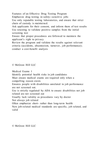 Features of an Effective Drug Testing Program
Emphasize drug testing in safety--sensitive jobs
Use only reputable testing laboratories, and ensure that strict
chain of custody is maintained.
Ask applicants for their consent, and inform them of test results
Use retesting to validate positive samples from the initial
screening test
Ensure that proper procedures are followed to maintain the
applicant’s right to privacy
Review the program and validate the results against relevant
criteria (accidents, absenteeism, turnover, job performance);
conduct a cost-benefit analysis
© McGraw Hill LLC
Medical Exams 1
Identify potential health risks in job candidates
Must ensure medical exams are required only when a
compelling reason exists
Ensures people with disabilities unrelated to job performance
are not screened out.
Use is strictly regulated by ADA to ensure disabilities not job
related are not screened out
Usually lack validity as procedures vary by doctor
Not always job related
Often emphasize short- rather than long-term health
New job-related medical standards are specific, job related, and
valid
© McGraw Hill LLC
 