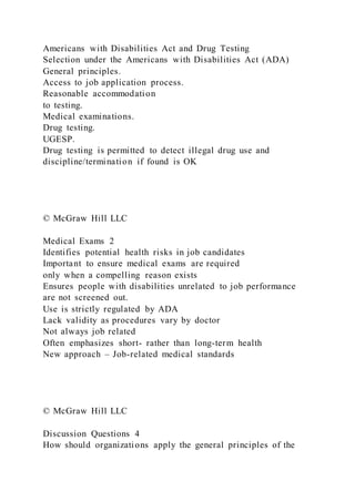 Americans with Disabilities Act and Drug Testing
Selection under the Americans with Disabilities Act (ADA)
General principles.
Access to job application process.
Reasonable accommodation
to testing.
Medical examinations.
Drug testing.
UGESP.
Drug testing is permitted to detect illegal drug use and
discipline/termination if found is OK
© McGraw Hill LLC
Medical Exams 2
Identifies potential health risks in job candidates
Important to ensure medical exams are required
only when a compelling reason exists
Ensures people with disabilities unrelated to job performance
are not screened out.
Use is strictly regulated by ADA
Lack validity as procedures vary by doctor
Not always job related
Often emphasizes short- rather than long-term health
New approach – Job-related medical standards
© McGraw Hill LLC
Discussion Questions 4
How should organizations apply the general principles of the
 