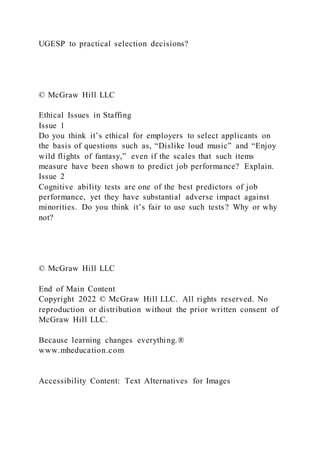 UGESP to practical selection decisions?
© McGraw Hill LLC
Ethical Issues in Staffing
Issue 1
Do you think it’s ethical for employers to select applicants on
the basis of questions such as, “Dislike loud music” and “Enjoy
wild flights of fantasy,” even if the scales that such items
measure have been shown to predict job performance? Explain.
Issue 2
Cognitive ability tests are one of the best predictors of job
performance, yet they have substantial adverse impact against
minorities. Do you think it’s fair to use such tests? Why or why
not?
© McGraw Hill LLC
End of Main Content
Copyright 2022 © McGraw Hill LLC. All rights reserved. No
reproduction or distribution without the prior written consent of
McGraw Hill LLC.
Because learning changes everything.®
www.mheducation.com
Accessibility Content: Text Alternatives for Images
 