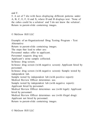 and F.
5. A set of 7 die with faces displaying different patterns under
A, B, C, E, F, G and X, where D and H displays text: 'None of
the cubes could be a solution' and 'I do not know the solution'.
Return to parent-slide containing images.
© McGraw Hill LLC
Example of an Organizational Drug Testing Program - Text
Alternative
Return to parent-slide containing images.
The steps that lead to other are:
Personnel makes offer to applicant.
Personnel requests drug test.
Applicant’s urine sample collected.
In-house drug screen.
In-house drug screen (with negative screen): Applicant hired by
personnel.
In-house drug screen (with negative screen): Sample tested by
independent lab.
Sample tested by independent lab (with positive report):
Medical Review Officer determines use.
Sample tested by independent lab (with negative report):
Applicant hired by personnel.
Medical Review Officer determines use (with legal): Applicant
hired by personnel.
Medical Review Officer determines use (with illegal drug):
Applicant not hired by personnel.
Return to parent-slide containing images.
© McGraw Hill LLC
 
