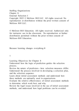 Staffing Organizations
Chapter 8:
External Selection I
Copyright 2022 © McGraw Hill LLC. All rights reserved. No
reproduction or distribution without the prior written consent of
McGraw Hill LLC.
© McGraw-Hill Education. All rights reserved. Authorized only
for instructor use in the classroom. No reproduction or further
distribution permitted without the prior written consent of
McGraw-Hill Education.
Because learning changes everything.®
1
Learning Objectives for Chapter 8
Understand how the logic of prediction guides the selection
process.
Review the nature of predictors—how selection measures differ.
Understand the process involved in developing a selection plan,
and the selection sequence.
Learn about initial assessment methods and understand how
these methods are optimally used in organizations.
Evaluate the relative effectiveness of initial assessment methods
to determine which work best, and why.
Review the legal issues involved in the use of initial assessment
methods, and understand how legal problems can be avoided.
 