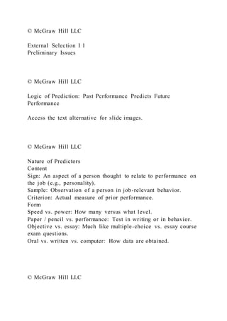 © McGraw Hill LLC
External Selection I 1
Preliminary Issues
© McGraw Hill LLC
Logic of Prediction: Past Performance Predicts Future
Performance
Access the text alternative for slide images.
© McGraw Hill LLC
Nature of Predictors
Content
Sign: An aspect of a person thought to relate to performance on
the job (e.g., personality).
Sample: Observation of a person in job-relevant behavior.
Criterion: Actual measure of prior performance.
Form
Speed vs. power: How many versus what level.
Paper / pencil vs. performance: Test in writing or in behavior.
Objective vs. essay: Much like multiple-choice vs. essay course
exam questions.
Oral vs. written vs. computer: How data are obtained.
© McGraw Hill LLC
 