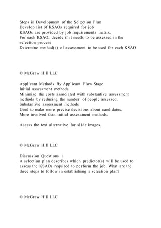 Steps in Development of the Selection Plan
Develop list of KSAOs required for job
KSAOs are provided by job requirements matrix.
For each KSAO, decide if it needs to be assessed in the
selection process
Determine method(s) of assessment to be used for each KSAO
© McGraw Hill LLC
Applicant Methods By Applicant Flow Stage
Initial assessment methods
Minimize the costs associated with substantive assessment
methods by reducing the number of people assessed.
Substantive assessment methods
Used to make more precise decisions about candidates.
More involved than initial assessment methods.
Access the text alternative for slide images.
© McGraw Hill LLC
Discussion Questions 1
A selection plan describes which predictor(s) will be used to
assess the KSAOs required to perform the job. What are the
three steps to follow in establishing a selection plan?
© McGraw Hill LLC
 