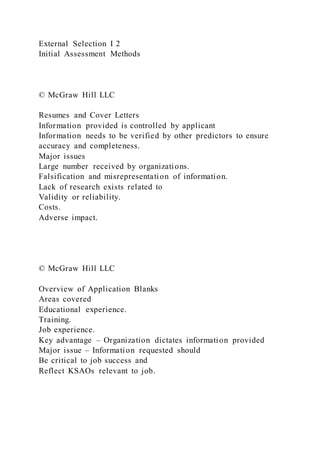 External Selection I 2
Initial Assessment Methods
© McGraw Hill LLC
Resumes and Cover Letters
Information provided is controlled by applicant
Information needs to be verified by other predictors to ensure
accuracy and completeness.
Major issues
Large number received by organizations.
Falsification and misrepresentation of information.
Lack of research exists related to
Validity or reliability.
Costs.
Adverse impact.
© McGraw Hill LLC
Overview of Application Blanks
Areas covered
Educational experience.
Training.
Job experience.
Key advantage – Organization dictates information provided
Major issue – Information requested should
Be critical to job success and
Reflect KSAOs relevant to job.
 