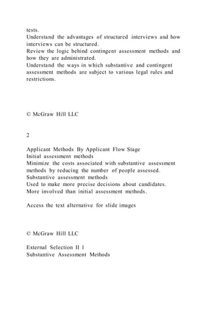 tests.
Understand the advantages of structured interviews and how
interviews can be structured.
Review the logic behind contingent assessment methods and
how they are administrated.
Understand the ways in which substantive and contingent
assessment methods are subject to various legal rules and
restrictions.
© McGraw Hill LLC
2
Applicant Methods By Applicant Flow Stage
Initial assessment methods
Minimize the costs associated with substantive assessment
methods by reducing the number of people assessed.
Substantive assessment methods
Used to make more precise decisions about candidates.
More involved than initial assessment methods.
Access the text alternative for slide images
© McGraw Hill LLC
External Selection II 1
Substantive Assessment Methods
 