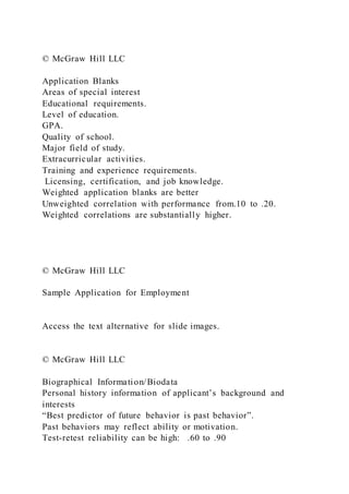 © McGraw Hill LLC
Application Blanks
Areas of special interest
Educational requirements.
Level of education.
GPA.
Quality of school.
Major field of study.
Extracurricular activities.
Training and experience requirements.
Licensing, certification, and job knowledge.
Weighted application blanks are better
Unweighted correlation with performance from.10 to .20.
Weighted correlations are substantially higher.
© McGraw Hill LLC
Sample Application for Employment
Access the text alternative for slide images.
© McGraw Hill LLC
Biographical Information/Biodata
Personal history information of applicant’s background and
interests
“Best predictor of future behavior is past behavior”.
Past behaviors may reflect ability or motivation.
Test-retest reliability can be high: .60 to .90
 