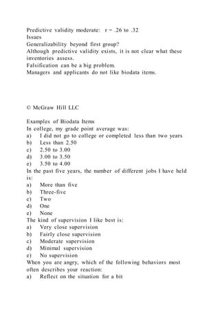 Predictive validity moderate: r = .26 to .32
Issues
Generalizability beyond first group?
Although predictive validity exists, it is not clear what these
inventories assess.
Falsification can be a big problem.
Managers and applicants do not like biodata items.
© McGraw Hill LLC
Examples of Biodata Items
In college, my grade point average was:
a) I did not go to college or completed less than two years
b) Less than 2.50
c) 2.50 to 3.00
d) 3.00 to 3.50
e) 3.50 to 4.00
In the past five years, the number of different jobs I have held
is:
a) More than five
b) Three-five
c) Two
d) One
e) None
The kind of supervision I like best is:
a) Very close supervision
b) Fairly close supervision
c) Moderate supervision
d) Minimal supervision
e) No supervision
When you are angry, which of the following behaviors most
often describes your reaction:
a) Reflect on the situation for a bit
 