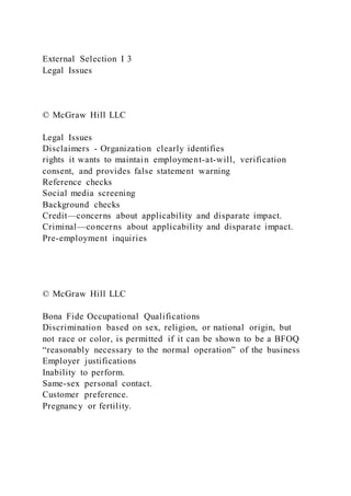 External Selection I 3
Legal Issues
© McGraw Hill LLC
Legal Issues
Disclaimers - Organization clearly identifies
rights it wants to maintain employment-at-will, verification
consent, and provides false statement warning
Reference checks
Social media screening
Background checks
Credit—concerns about applicability and disparate impact.
Criminal—concerns about applicability and disparate impact.
Pre-employment inquiries
© McGraw Hill LLC
Bona Fide Occupational Qualifications
Discrimination based on sex, religion, or national origin, but
not race or color, is permitted if it can be shown to be a BFOQ
“reasonably necessary to the normal operation” of the business
Employer justifications
Inability to perform.
Same-sex personal contact.
Customer preference.
Pregnancy or fertility.
 